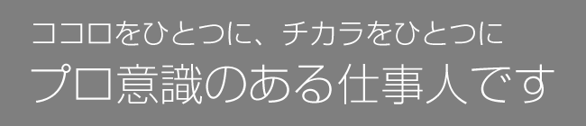 ココロをひとつに、チカラをひとつに　プロ意識のある仕事人です